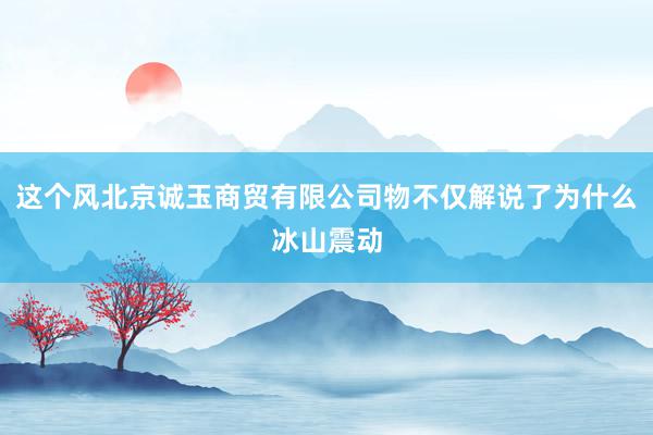 这个风北京诚玉商贸有限公司物不仅解说了为什么冰山震动